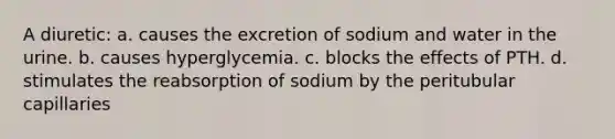 A diuretic: a. causes the excretion of sodium and water in the urine. b. causes hyperglycemia. c. blocks the effects of PTH. d. stimulates the reabsorption of sodium by the peritubular capillaries