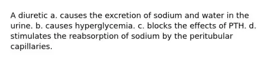 A diuretic a. causes the excretion of sodium and water in the urine. b. causes hyperglycemia. c. blocks the effects of PTH. d. stimulates the reabsorption of sodium by the peritubular capillaries.