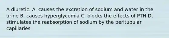 A diuretic: A. causes the excretion of sodium and water in the urine B. causes hyperglycemia C. blocks the effects of PTH D. stimulates the reabsorption of sodium by the peritubular capillaries