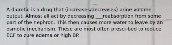 A diuretic is a drug that (increases/decreases) urine volume output. Almost all act by decreasing ___reabsorption from some part of the nephron. This then causes more water to leave by an osmotic mechanism. These are most often prescribed to reduce ECF to cure edema or high BP.