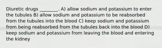 Diuretic drugs ________. A) allow sodium and potassium to enter the tubules B) allow sodium and potassium to be reabsorbed from the tubules into the blood C) keep sodium and potassium from being reabsorbed from the tubules back into the blood D) keep sodium and potassium from leaving the blood and entering the kidney