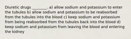 Diuretic drugs ________. a) allow sodium and potassium to enter the tubules b) allow sodium and potassium to be reabsorbed from the tubules into the blood c) keep sodium and potassium from being reabsorbed from the tubules back into the blood d) keep sodium and potassium from leaving the blood and entering the kidney