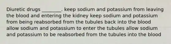 Diuretic drugs ________. keep sodium and potassium from leaving the blood and entering the kidney keep sodium and potassium from being reabsorbed from the tubules back into the blood allow sodium and potassium to enter the tubules allow sodium and potassium to be reabsorbed from the tubules into the blood