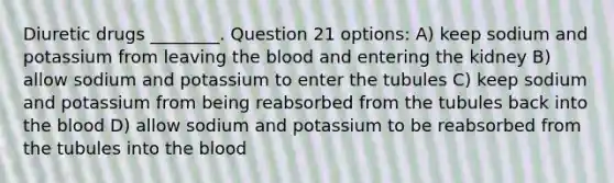 Diuretic drugs ________. Question 21 options: A) keep sodium and potassium from leaving the blood and entering the kidney B) allow sodium and potassium to enter the tubules C) keep sodium and potassium from being reabsorbed from the tubules back into the blood D) allow sodium and potassium to be reabsorbed from the tubules into the blood