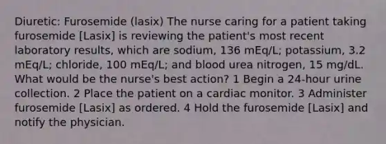 Diuretic: Furosemide (lasix) The nurse caring for a patient taking furosemide [Lasix] is reviewing the patient's most recent laboratory results, which are sodium, 136 mEq/L; potassium, 3.2 mEq/L; chloride, 100 mEq/L; and blood urea nitrogen, 15 mg/dL. What would be the nurse's best action? 1 Begin a 24-hour urine collection. 2 Place the patient on a cardiac monitor. 3 Administer furosemide [Lasix] as ordered. 4 Hold the furosemide [Lasix] and notify the physician.