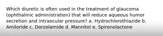 Which diuretic is often used in the treatment of glaucoma (ophthalmic administration) that will reduce aqueous humor secretion and intraocular pressure? a. Hydrochlorothiazide b. Amiloride c. Dorzolamide d. Mannitol e. Spironolactone