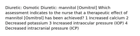 Diuretic: Osmotic Diuretic: mannitol [Osmitrol] Which assessment indicates to the nurse that a therapeutic effect of mannitol [Osmitrol] has been achieved? 1 Increased calcium 2 Decreased potassium 3 Increased intraocular pressure (IOP) 4 Decreased intracranial pressure (ICP)