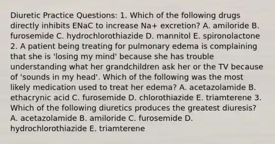 Diuretic Practice Questions: 1. Which of the following drugs directly inhibits ENaC to increase Na+ excretion? A. amiloride B. furosemide C. hydrochlorothiazide D. mannitol E. spironolactone 2. A patient being treating for pulmonary edema is complaining that she is 'losing my mind' because she has trouble understanding what her grandchildren ask her or the TV because of 'sounds in my head'. Which of the following was the most likely medication used to treat her edema? A. acetazolamide B. ethacrynic acid C. furosemide D. chlorothiazide E. triamterene 3. Which of the following diuretics produces the greatest diuresis? A. acetazolamide B. amiloride C. furosemide D. hydrochlorothiazide E. triamterene