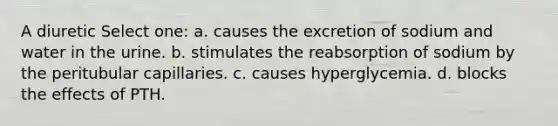 A diuretic Select one: a. causes the excretion of sodium and water in the urine. b. stimulates the reabsorption of sodium by the peritubular capillaries. c. causes hyperglycemia. d. blocks the effects of PTH.