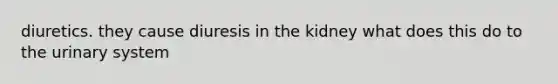 diuretics. they cause diuresis in the kidney what does this do to the urinary system