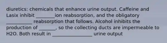 diuretics: chemicals that enhance urine output. Caffeine and Lasix inhibit ________ion reabsorption, and the obligatory ___________ reabsorption that follows. Alcohol inhibits the production of _______, so the collecting ducts are impermeable to H2O. Both result in _________________ urine output