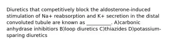 Diuretics that competitively block the aldosterone-induced stimulation of Na+ reabsorption and K+ secretion in the distal convoluted tubule are known as __________. A)carbonic anhydrase inhibitiors B)loop diuretics C)thiazides D)potassium-sparing diuretics