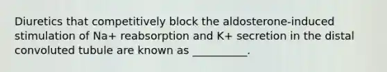 Diuretics that competitively block the aldosterone-induced stimulation of Na+ reabsorption and K+ secretion in the distal convoluted tubule are known as __________.