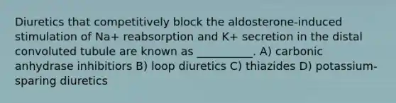 Diuretics that competitively block the aldosterone-induced stimulation of Na+ reabsorption and K+ secretion in the distal convoluted tubule are known as __________. A) carbonic anhydrase inhibitiors B) loop diuretics C) thiazides D) potassium-sparing diuretics