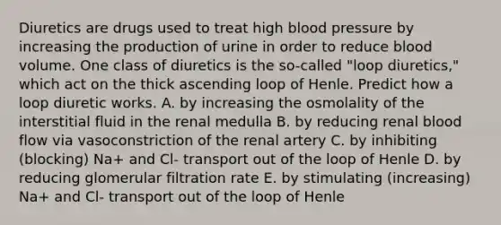 Diuretics are drugs used to treat high blood pressure by increasing the production of urine in order to reduce blood volume. One class of diuretics is the so-called "loop diuretics," which act on the thick ascending loop of Henle. Predict how a loop diuretic works. A. by increasing the osmolality of the interstitial fluid in the renal medulla B. by reducing renal blood flow via vasoconstriction of the renal artery C. by inhibiting (blocking) Na+ and Cl- transport out of the loop of Henle D. by reducing glomerular filtration rate E. by stimulating (increasing) Na+ and Cl- transport out of the loop of Henle