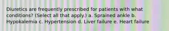 Diuretics are frequently prescribed for patients with what conditions? (Select all that apply.) a. Sprained ankle b. Hypokalemia c. Hypertension d. Liver failure e. Heart failure