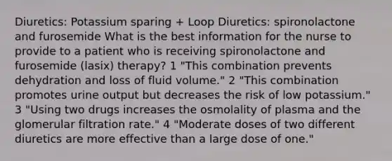 Diuretics: Potassium sparing + Loop Diuretics: spironolactone and furosemide What is the best information for the nurse to provide to a patient who is receiving spironolactone and furosemide (lasix) therapy? 1 "This combination prevents dehydration and loss of fluid volume." 2 "This combination promotes urine output but decreases the risk of low potassium." 3 "Using two drugs increases the osmolality of plasma and the glomerular filtration rate." 4 "Moderate doses of two different diuretics are more effective than a large dose of one."