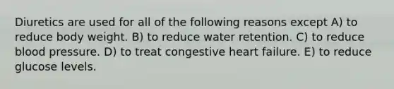 Diuretics are used for all of the following reasons except A) to reduce body weight. B) to reduce water retention. C) to reduce <a href='https://www.questionai.com/knowledge/kD0HacyPBr-blood-pressure' class='anchor-knowledge'>blood pressure</a>. D) to treat congestive heart failure. E) to reduce glucose levels.