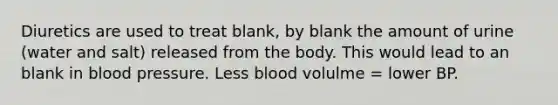 Diuretics are used to treat blank, by blank the amount of urine (water and salt) released from the body. This would lead to an blank in blood pressure. Less blood volulme = lower BP.