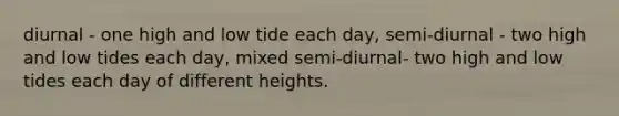 diurnal - one high and low tide each day, semi-diurnal - two high and low tides each day, mixed semi-diurnal- two high and low tides each day of different heights.