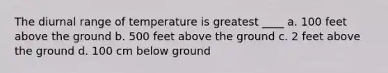 The diurnal range of temperature is greatest ____ a. 100 feet above the ground b. 500 feet above the ground c. 2 feet above the ground d. 100 cm below ground