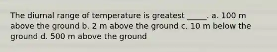 The diurnal range of temperature is greatest _____. a. 100 m above the ground b. 2 m above the ground c. 10 m below the ground d. 500 m above the ground