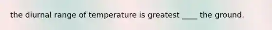 the diurnal range of temperature is greatest ____ the ground.