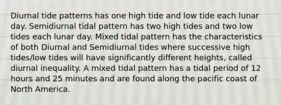 Diurnal tide patterns has one high tide and low tide each lunar day. Semidiurnal tidal pattern has two high tides and two low tides each lunar day. Mixed tidal pattern has the characteristics of both Diurnal and Semidiurnal tides where successive high tides/low tides will have significantly different heights, called diurnal inequality. A mixed tidal pattern has a tidal period of 12 hours and 25 minutes and are found along the pacific coast of North America.