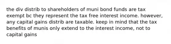 the div distrib to shareholders of muni bond funds are tax exempt bc they represent the tax free interest income. however, any capital gains distrib are taxable. keep in mind that the tax benefits of munis only extend to the interest income, not to capital gains