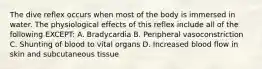 The dive reflex occurs when most of the body is immersed in water. The physiological effects of this reflex include all of the following EXCEPT: A. Bradycardia B. Peripheral vasoconstriction C. Shunting of blood to vital organs D. Increased blood flow in skin and subcutaneous tissue