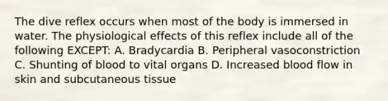 The dive reflex occurs when most of the body is immersed in water. The physiological effects of this reflex include all of the following EXCEPT: A. Bradycardia B. Peripheral vasoconstriction C. Shunting of blood to vital organs D. Increased blood flow in skin and subcutaneous tissue