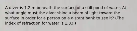 A diver is 1.2 m beneath the surface of a still pond of water. At what angle must the diver shine a beam of light toward the surface in order for a person on a distant bank to see it? (The index of refraction for water is 1.33.)