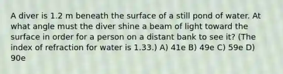 A diver is 1.2 m beneath the surface of a still pond of water. At what angle must the diver shine a beam of light toward the surface in order for a person on a distant bank to see it? (The index of refraction for water is 1.33.) A) 41e B) 49e C) 59e D) 90e