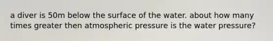 a diver is 50m below the surface of the water. about how many times greater then atmospheric pressure is the water pressure?