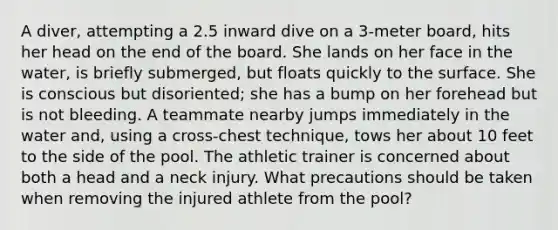 A diver, attempting a 2.5 inward dive on a 3-meter board, hits her head on the end of the board. She lands on her face in the water, is briefly submerged, but floats quickly to the surface. She is conscious but disoriented; she has a bump on her forehead but is not bleeding. A teammate nearby jumps immediately in the water and, using a cross-chest technique, tows her about 10 feet to the side of the pool. The athletic trainer is concerned about both a head and a neck injury. What precautions should be taken when removing the injured athlete from the pool?