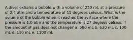 A diver exhales a bubble with a volume of 250 mL at a pressure of 2.4 atm and a temperature of 15 degrees celsius. What is the volume of the bubble when it reaches the surface where the pressure is 1.0 atm and the temperature is 27 degress celsius, if the amount of gas does not change? a. 580 mL b. 630 mL c. 100 mL d. 110 mL e. 1100 mL