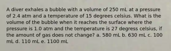 A diver exhales a bubble with a volume of 250 mL at a pressure of 2.4 atm and a temperature of 15 degrees celsius. What is the volume of the bubble when it reaches the surface where the pressure is 1.0 atm and the temperature is 27 degress celsius, if the amount of gas does not change? a. 580 mL b. 630 mL c. 100 mL d. 110 mL e. 1100 mL