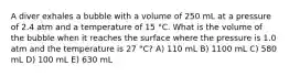 A diver exhales a bubble with a volume of 250 mL at a pressure of 2.4 atm and a temperature of 15 °C. What is the volume of the bubble when it reaches the surface where the pressure is 1.0 atm and the temperature is 27 °C? A) 110 mL B) 1100 mL C) 580 mL D) 100 mL E) 630 mL