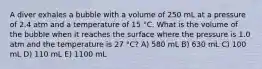 A diver exhales a bubble with a volume of 250 mL at a pressure of 2.4 atm and a temperature of 15 °C. What is the volume of the bubble when it reaches the surface where the pressure is 1.0 atm and the temperature is 27 °C? A) 580 mL B) 630 mL C) 100 mL D) 110 mL E) 1100 mL