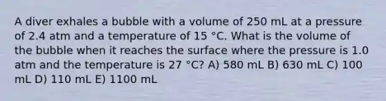 A diver exhales a bubble with a volume of 250 mL at a pressure of 2.4 atm and a temperature of 15 °C. What is the volume of the bubble when it reaches the surface where the pressure is 1.0 atm and the temperature is 27 °C? A) 580 mL B) 630 mL C) 100 mL D) 110 mL E) 1100 mL