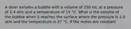 A diver exhales a bubble with a volume of 250 mL at a pressure of 2.4 atm and a temperature of 15 °C. What is the volume of the bubble when it reaches the surface where the pressure is 1.0 atm and the temperature is 27 °C, if the moles are constant