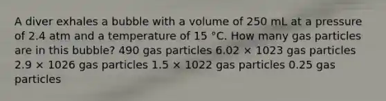 A diver exhales a bubble with a volume of 250 mL at a pressure of 2.4 atm and a temperature of 15 °C. How many gas particles are in this bubble? 490 gas particles 6.02 × 1023 gas particles 2.9 × 1026 gas particles 1.5 × 1022 gas particles 0.25 gas particles