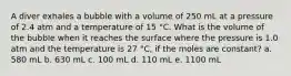 A diver exhales a bubble with a volume of 250 mL at a pressure of 2.4 atm and a temperature of 15 °C. What is the volume of the bubble when it reaches the surface where the pressure is 1.0 atm and the temperature is 27 °C, if the moles are constant? a. 580 mL b. 630 mL c. 100 mL d. 110 mL e. 1100 mL