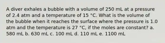 A diver exhales a bubble with a volume of 250 mL at a pressure of 2.4 atm and a temperature of 15 °C. What is the volume of the bubble when it reaches the surface where the pressure is 1.0 atm and the temperature is 27 °C, if the moles are constant? a. 580 mL b. 630 mL c. 100 mL d. 110 mL e. 1100 mL