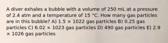 A diver exhales a bubble with a volume of 250 mL at a pressure of 2.4 atm and a temperature of 15 °C. How many gas particles are in this bubble? A) 1.5 × 1022 gas particles B) 0.25 gas particles C) 6.02 × 1023 gas particles D) 490 gas particles E) 2.9 × 1026 gas particles