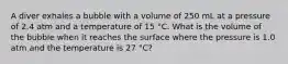 A diver exhales a bubble with a volume of 250 mL at a pressure of 2.4 atm and a temperature of 15 °C. What is the volume of the bubble when it reaches the surface where the pressure is 1.0 atm and the temperature is 27 °C?