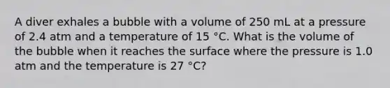 A diver exhales a bubble with a volume of 250 mL at a pressure of 2.4 atm and a temperature of 15 °C. What is the volume of the bubble when it reaches the surface where the pressure is 1.0 atm and the temperature is 27 °C?