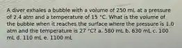 A diver exhales a bubble with a volume of 250 mL at a pressure of 2.4 atm and a temperature of 15 °C. What is the volume of the bubble when it reaches the surface where the pressure is 1.0 atm and the temperature is 27 °C? a. 580 mL b. 630 mL c. 100 mL d. 110 mL e. 1100 mL