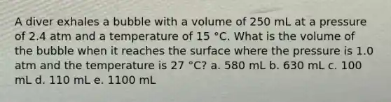 A diver exhales a bubble with a volume of 250 mL at a pressure of 2.4 atm and a temperature of 15 °C. What is the volume of the bubble when it reaches the surface where the pressure is 1.0 atm and the temperature is 27 °C? a. 580 mL b. 630 mL c. 100 mL d. 110 mL e. 1100 mL