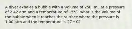 A diver exhales a bubble with a volume of 250. mL at a pressure of 2.42 atm and a temperature of 15*C. what is the volume of the bubble when it reaches the surface where the pressure is 1.00 atm and the temperature is 27 * C?